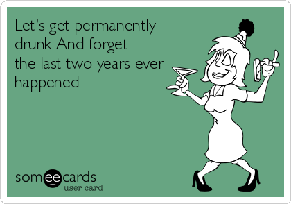 Let's get permanently
drunk And forget
the last two years ever
happened