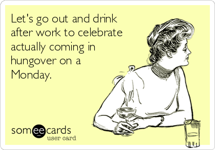 Let's go out and drink
after work to celebrate
actually coming in
hungover on a
Monday.