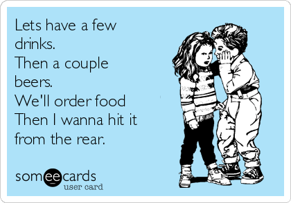 Lets have a few
drinks.
Then a couple
beers. 
We'll order food
Then I wanna hit it
from the rear.
