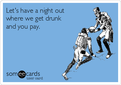 Let's have a night out
where we get drunk
and you pay.