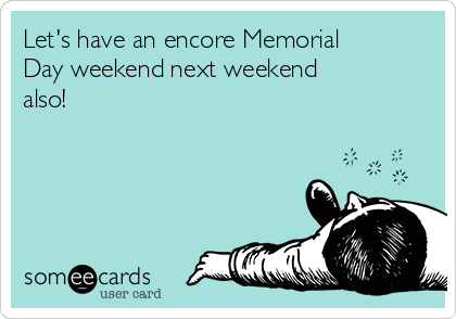 Let's have an encore Memorial
Day weekend next weekend
also!