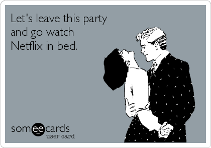 Let's leave this party
and go watch
Netflix in bed.