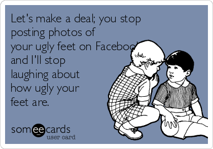 Let's make a deal; you stop
posting photos of
your ugly feet on Facebook
and I'll stop
laughing about
how ugly your
feet are.