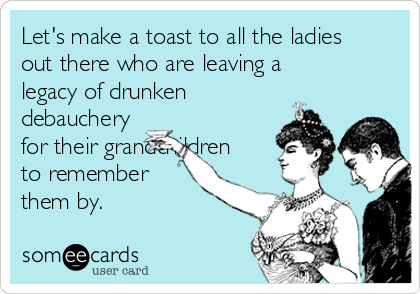 Let's make a toast to all the ladies
out there who are leaving a
legacy of drunken
debauchery
for their grandchildren
to remember
them by. 