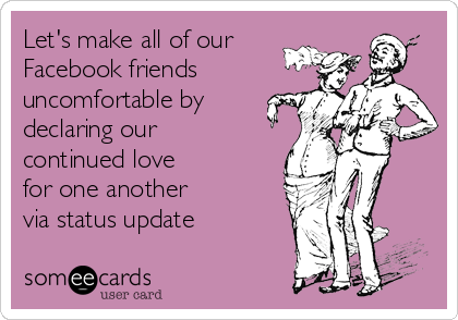 Let's make all of our
Facebook friends
uncomfortable by
declaring our
continued love      
for one another     
via status update