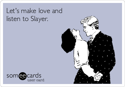 Let's make love and
listen to Slayer.