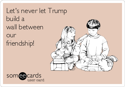 Let's never let Trump
build a
wall between
our
friendship!