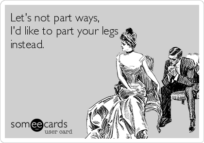 Let's not part ways,
I'd like to part your legs
instead.