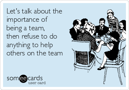 Let's talk about the
importance of
being a team,
then refuse to do
anything to help
others on the team 