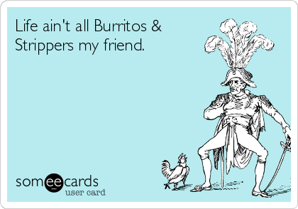 Life ain't all Burritos & 
Strippers my friend.