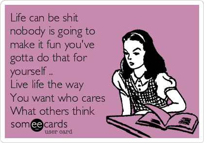 Life can be shit
nobody is going to
make it fun you've
gotta do that for
yourself ..    
Live life the way 
You want who cares
What others think