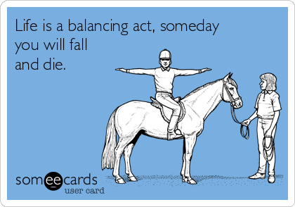 Life is a balancing act, someday
you will fall
and die.