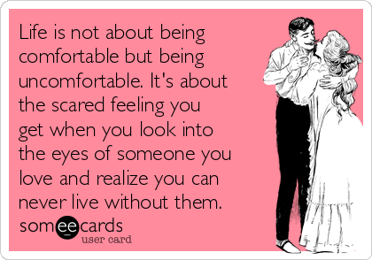 Life is not about being
comfortable but being
uncomfortable. It's about
the scared feeling you
get when you look into
the eyes of someone you
love and realize you can
never live without them.