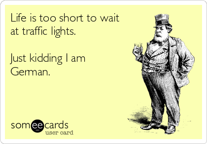 Life is too short to wait
at traffic lights.

Just kidding I am
German.