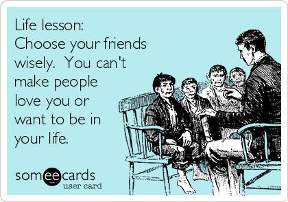 Life lesson:  
Choose your friends
wisely.  You can't
make people
love you or
want to be in
your life.  