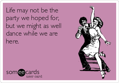 Life may not be the
party we hoped for,
but we might as well
dance while we are
here.