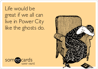 Life would be
great if we all can
live in Power City
like the ghosts do.