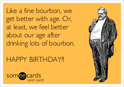Like a fine bourbon, we
get better with age. Or,
at least, we feel better
about our age after
drinking lots of bourbon.

HAPPY BIRTHDAY!!