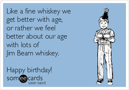 Like a fine whiskey we
get better with age,
or rather we feel 
better about our age
with lots of 
Jim Beam whiskey.

Happy birthday!