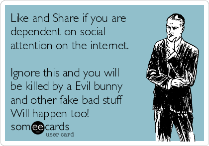 Like and Share if you are
dependent on social
attention on the internet.

Ignore this and you will
be killed by a Evil bunny
and other fake bad stuff
Will happen too!