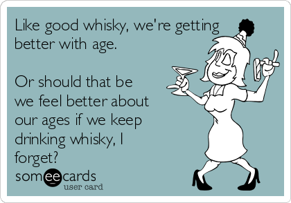 Like good whisky, we're getting
better with age.

Or should that be
we feel better about
our ages if we keep
drinking whisky, I
forget?