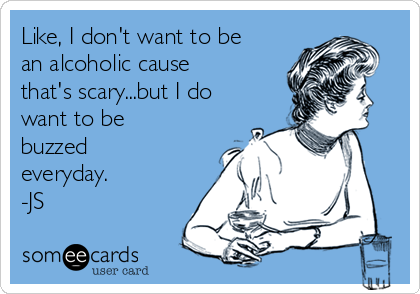 Like, I don't want to be
an alcoholic cause
that's scary...but I do
want to be
buzzed
everyday.
-JS