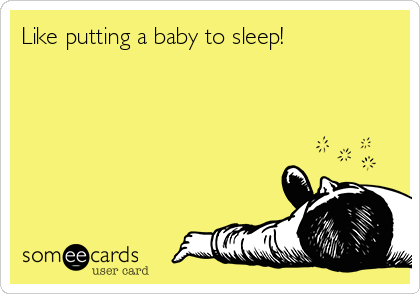 Like putting a baby to sleep!
   