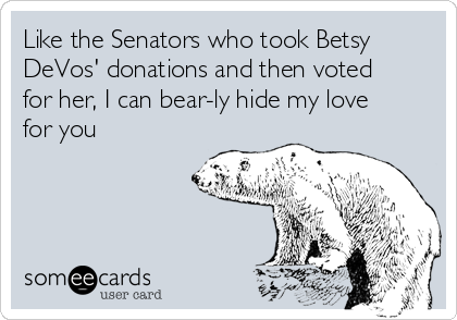 Like the Senators who took Betsy
DeVos' donations and then voted
for her, I can bear-ly hide my love
for you