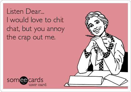 Listen Dear...
I would love to chit
chat, but you annoy
the crap out me.