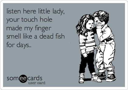 listen here little lady,
your touch hole
made my finger
smell like a dead fish
for days..