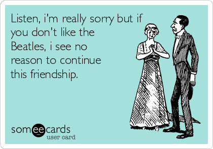 Listen, i'm really sorry but if
you don't like the
Beatles, i see no
reason to continue
this friendship.