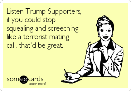 Listen Trump Supporters,
if you could stop
squealing and screeching
like a terrorist mating
call, that'd be great.