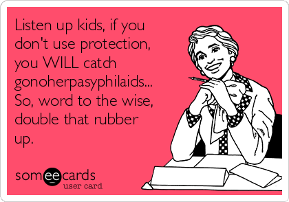 Listen up kids, if you
don't use protection,
you WILL catch
gonoherpasyphilaids...
So, word to the wise,
double that rubber
up. 