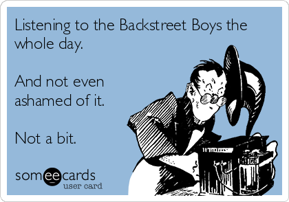 Listening to the Backstreet Boys the
whole day.

And not even
ashamed of it.

Not a bit.