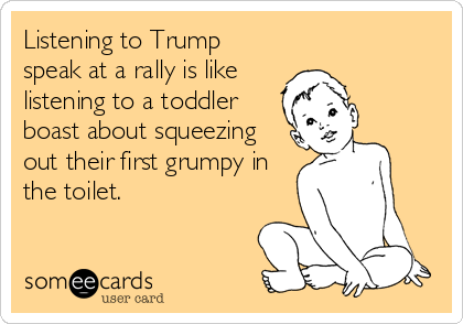 Listening to Trump
speak at a rally is like
listening to a toddler
boast about squeezing
out their first grumpy in
the toilet.