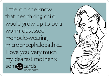 Little did she know 
that her darling child
would grow up to be a
worm-obsessed,
monocle-wearing
microencephalopathic...
I love you very much
my dearest mother x