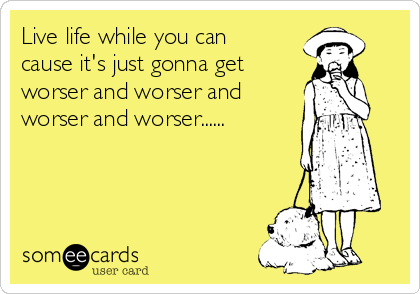 Live life while you can
cause it's just gonna get 
worser and worser and
worser and worser......