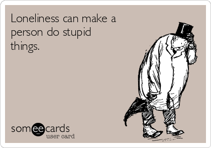 Loneliness can make a
person do stupid
things.