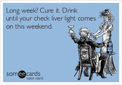 Long week? Cure it. Drink
until your check liver light comes
on this weekend.