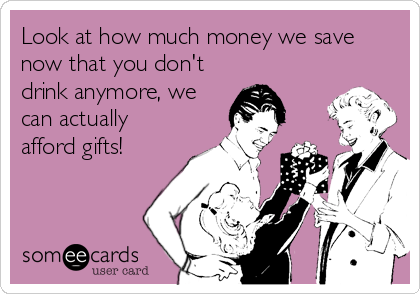 Look at how much money we save
now that you don't
drink anymore, we
can actually
afford gifts!