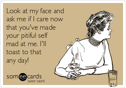 Look at my face and
ask me if I care now
that you've made
your pitiful self
mad at me. I'll
toast to that
any day!