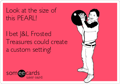 Look at the size of
this PEARL!

I bet J&L Frosted
Treasures could create
a custom setting!