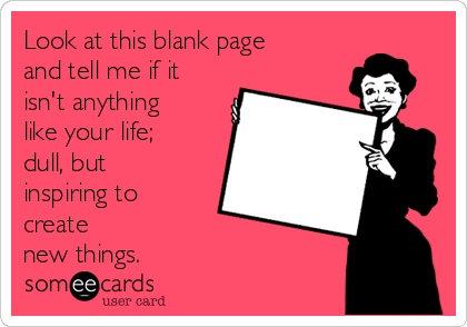 Look at this blank page
and tell me if it
isn't anything
like your life;
dull, but
inspiring to
create
new things.