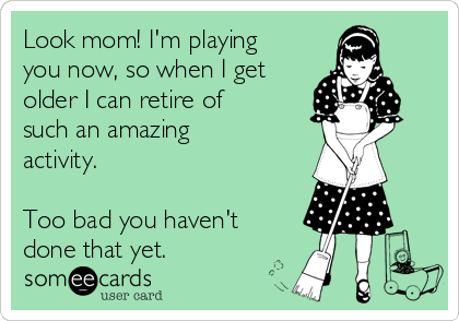 Look mom! I'm playing
you now, so when I get
older I can retire of
such an amazing
activity.

Too bad you haven't
done that yet.