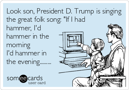 Look son, President D. Trump is singing
the great folk song: "If I had 
hammer, I'd
hammer in the
morning 
I'd hammer in 
the evening.........
