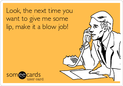 Look, the next time you
want to give me some
lip, make it a blow job!