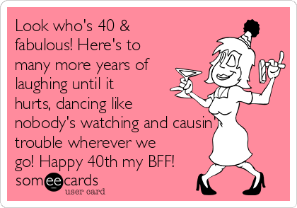 Look who's 40 &
fabulous! Here's to
many more years of
laughing until it
hurts, dancing like
nobody's watching and causin'
trouble wherever we
go! Happy 40th my BFF!