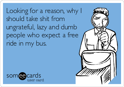 Looking for a reason, why I
should take shit from
ungrateful, lazy and dumb
people who expect a free
ride in my bus. 