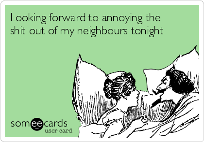 Looking forward to annoying the
shit out of my neighbours tonight