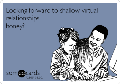 Looking forward to shallow virtual
relationships
honey?